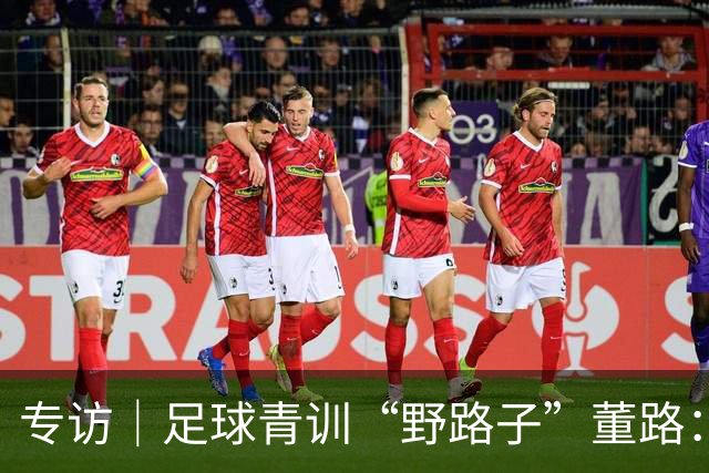 专访｜足球青训“野路子”董路：只看实战，我从不按教材训练