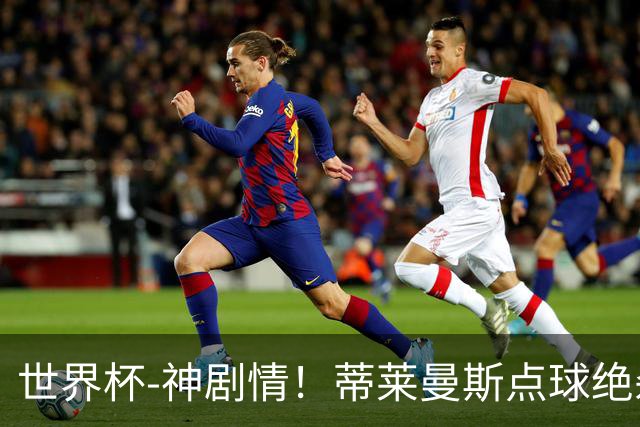 世界杯-神剧情！蒂莱曼斯点球绝杀 比利时加时3-2塞内加尔