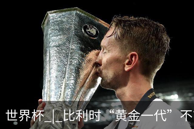 世界杯 | 比利时“黄金一代”不言“谢幕”