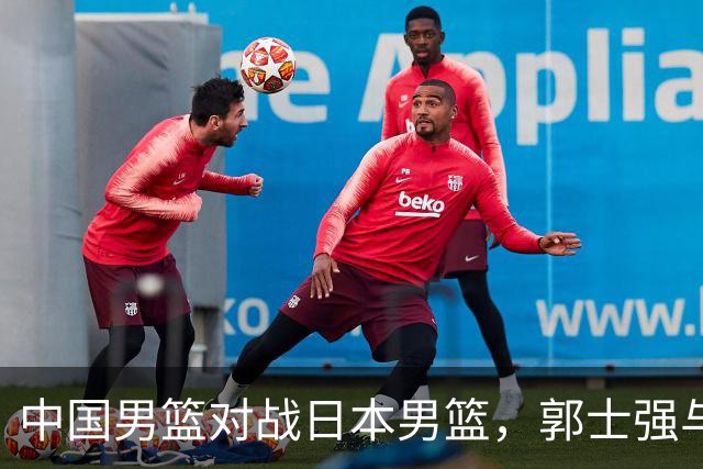 中国男篮对战日本男篮，郭士强与教练组或做三个决定，确立3大新核心