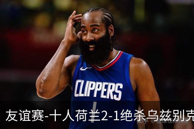 友谊赛-十人荷兰2-1绝杀乌兹别克斯坦 加克波双响+补时读秒点射