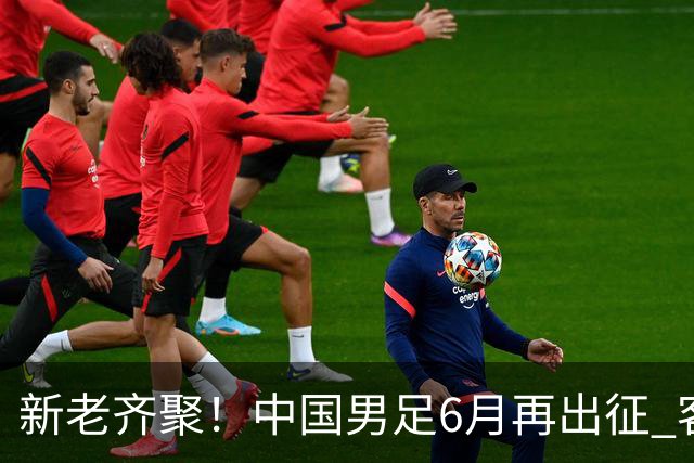 新老齐聚！中国男足6月再出征 客战新加坡主场对阵泰国