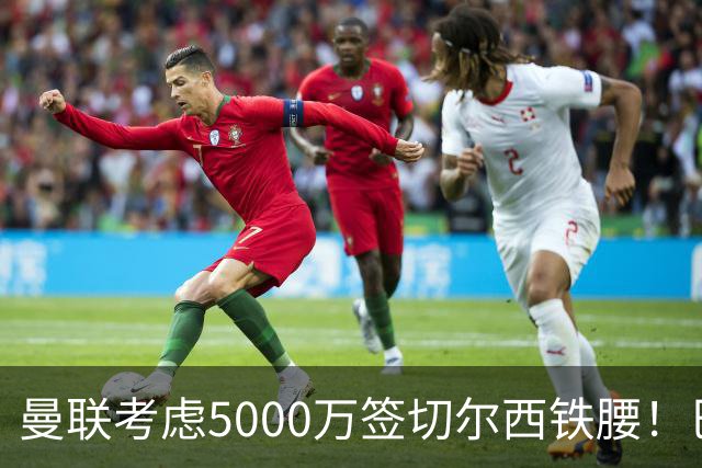 曼联考虑5000万签切尔西铁腰！巴莱巴恐亦被截胡，布莱顿给出具体要价