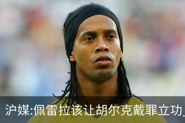 沪媒:佩雷拉该让胡尔克戴罪立功 他是抗日大杀器