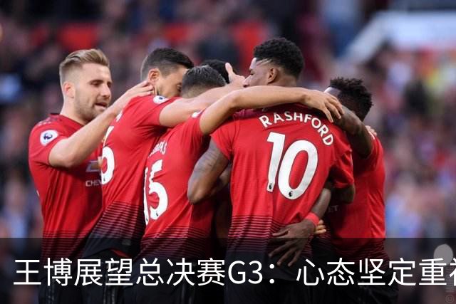 王博展望总决赛G3：心态坚定重视体能，期待更多球员挺身而出