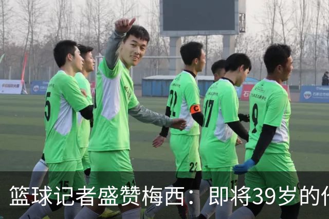 篮球记者盛赞梅西：即将39岁的他依旧无与伦比 梅西之后再无梅西
