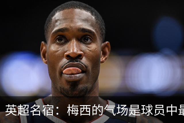 英超名宿：梅西的气场是球员中最强的！独一档！