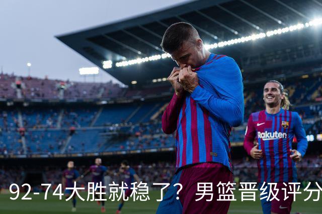 92-74大胜就稳了？男篮晋级评分出炉：赵继伟回暖，高诗岩4分太扎眼