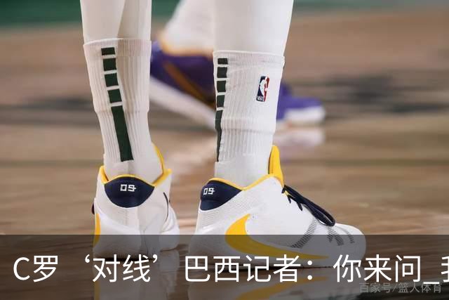 C罗‘对线’巴西记者：你来问 我知道你不喜欢我 我对你过目不忘